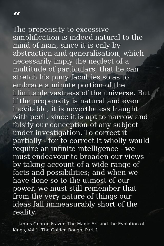 The propensity to excessive simplification is indeed natural to the mind of man, since it is only by abstraction and gen — James George Frazer, The Magic Art and the Evolution of Kings, Vol 1. The Golden Bough, Part 1
