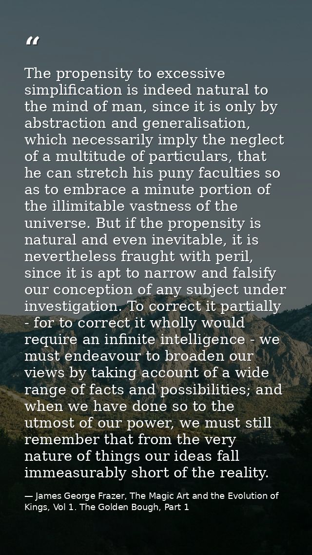 The propensity to excessive simplification is indeed natural to the mind of man, since it is only by abstraction and gen — James George Frazer, The Magic Art and the Evolution of Kings, Vol 1. The Golden Bough, Part 1