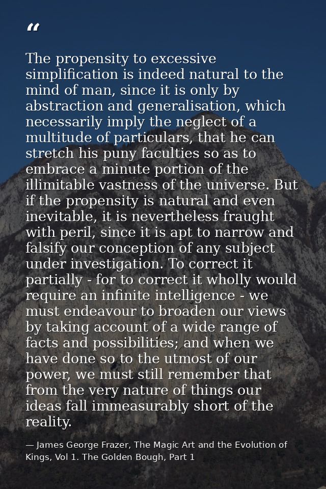 The propensity to excessive simplification is indeed natural to the mind of man, since it is only by abstraction and gen — James George Frazer, The Magic Art and the Evolution of Kings, Vol 1. The Golden Bough, Part 1