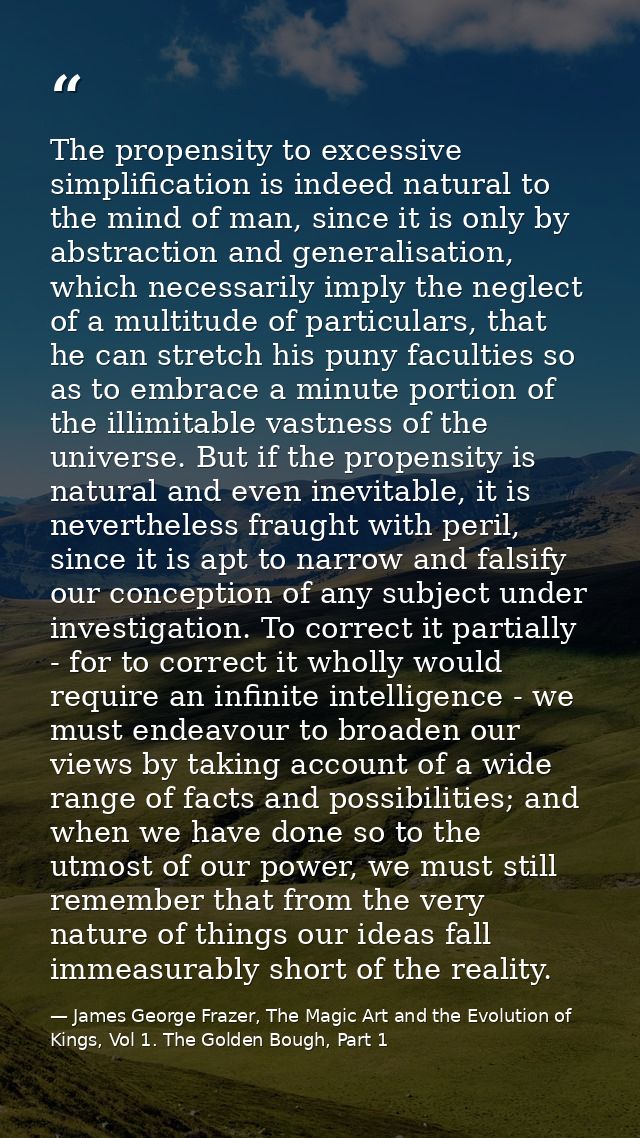 The propensity to excessive simplification is indeed natural to the mind of man, since it is only by abstraction and gen — James George Frazer, The Magic Art and the Evolution of Kings, Vol 1. The Golden Bough, Part 1