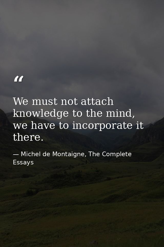We must not attach knowledge to the mind, we have to incorporate it there. — Michel de Montaigne, The Complete Essays