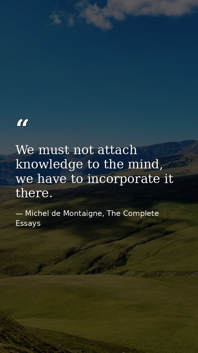We must not attach knowledge to the mind, we have to incorporate it there. — Michel de Montaigne, The Complete Essays