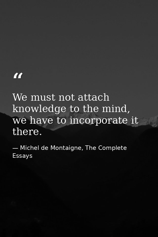 We must not attach knowledge to the mind, we have to incorporate it there. — Michel de Montaigne, The Complete Essays