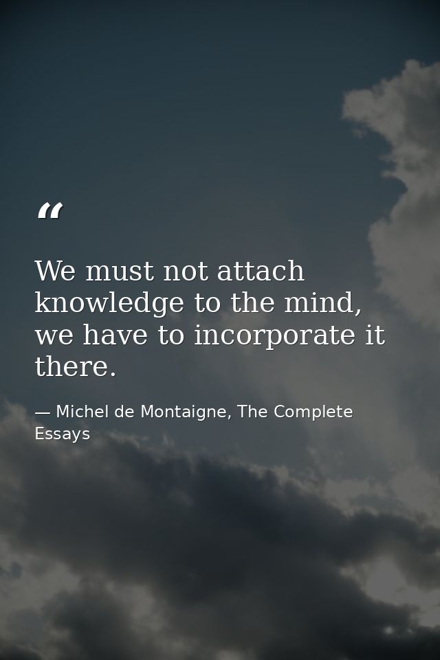 We must not attach knowledge to the mind, we have to incorporate it there. — Michel de Montaigne, The Complete Essays