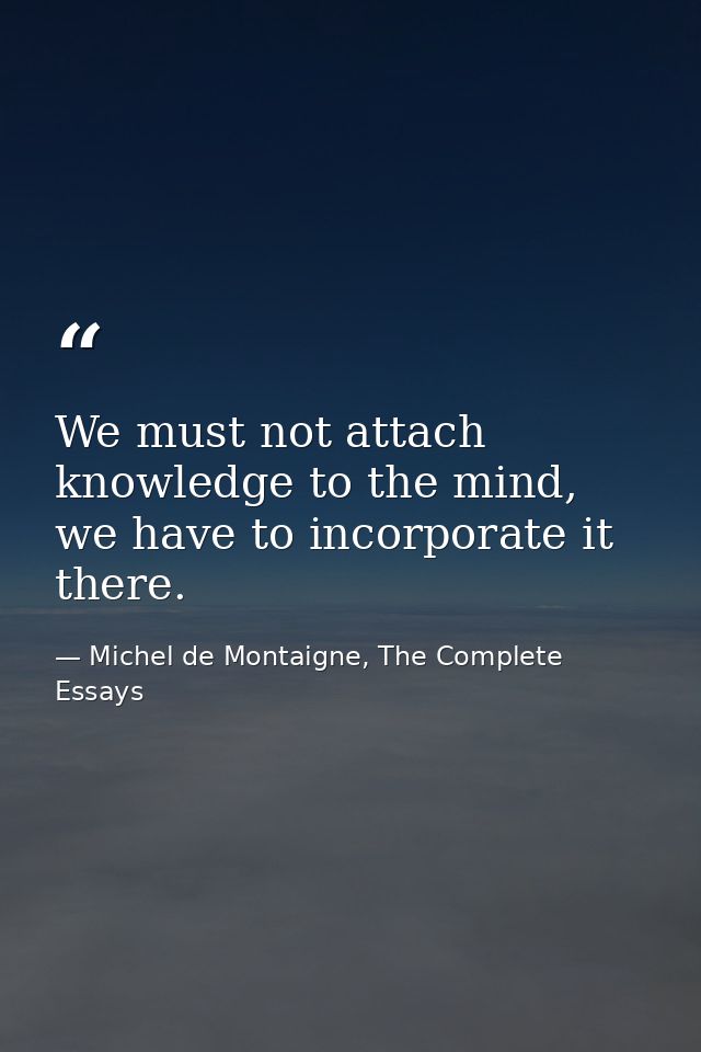 We must not attach knowledge to the mind, we have to incorporate it there. — Michel de Montaigne, The Complete Essays