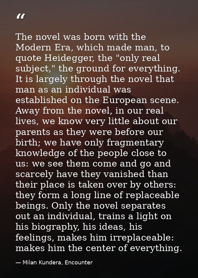 The novel was born with the Modern Era, which made man, to quote Heidegger, the "only real subject," the ground for ever — Milan Kundera, Encounter