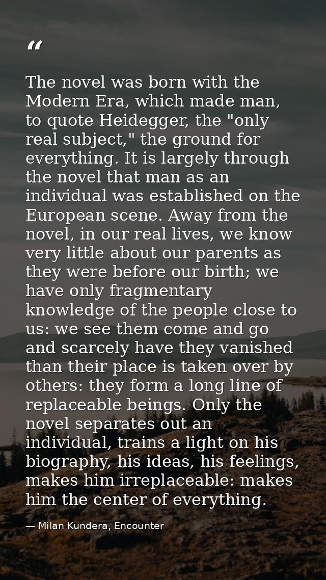 The novel was born with the Modern Era, which made man, to quote Heidegger, the "only real subject," the ground for ever — Milan Kundera, Encounter