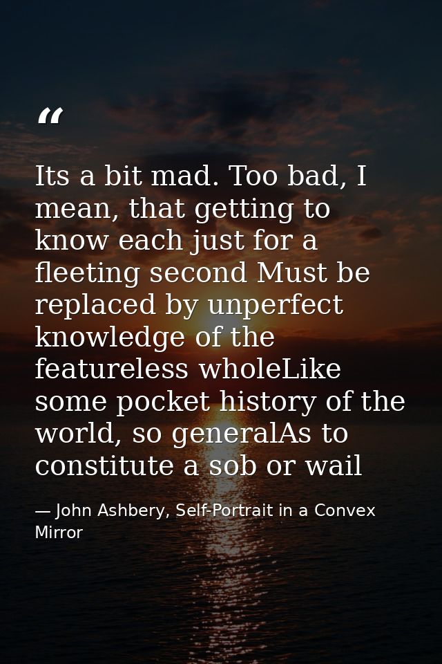 Its a bit mad. Too bad, I mean, that getting to know each just for a fleeting second Must be replaced by unperfect knowl — John Ashbery, Self-Portrait in a Convex Mirror