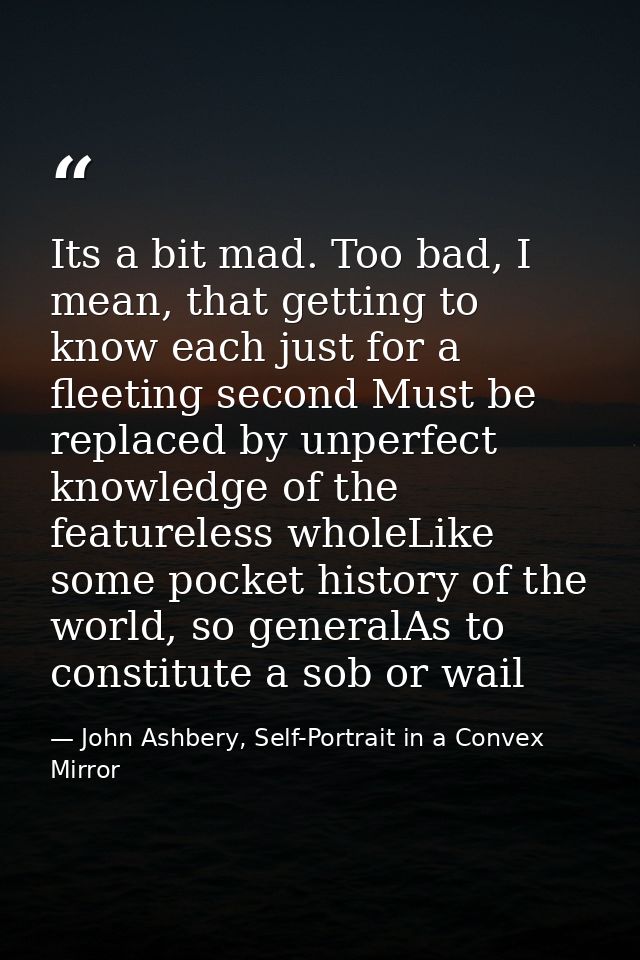 Its a bit mad. Too bad, I mean, that getting to know each just for a fleeting second Must be replaced by unperfect knowl — John Ashbery, Self-Portrait in a Convex Mirror