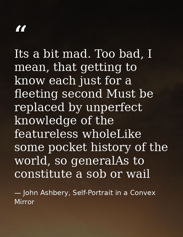 Its a bit mad. Too bad, I mean, that getting to know each just for a fleeting second Must be replaced by unperfect knowl — John Ashbery, Self-Portrait in a Convex Mirror