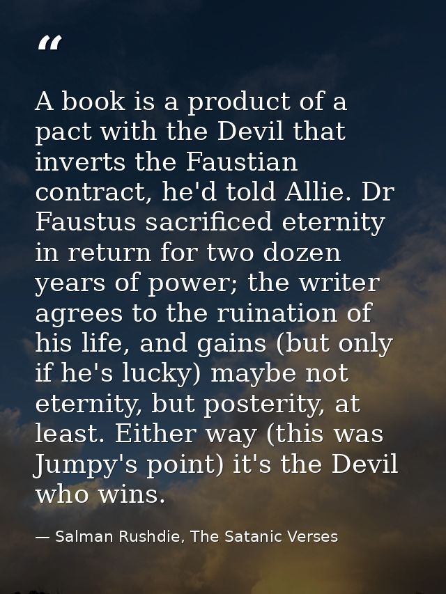 A book is a product of a pact with the Devil that inverts the Faustian contract, he'd told Allie. Dr Faustus sacrificed  — Salman Rushdie, The Satanic Verses