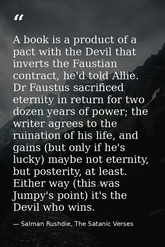 A book is a product of a pact with the Devil that inverts the Faustian contract, he'd told Allie. Dr Faustus sacrificed  — Salman Rushdie, The Satanic Verses