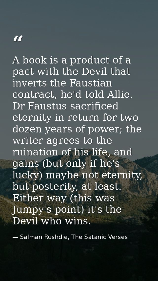 A book is a product of a pact with the Devil that inverts the Faustian contract, he'd told Allie. Dr Faustus sacrificed  — Salman Rushdie, The Satanic Verses
