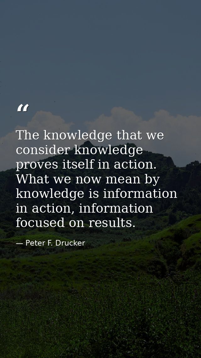 The knowledge that we consider knowledge proves itself in action. What we now mean by knowledge is information in action — Peter F. Drucker