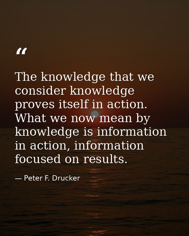 The knowledge that we consider knowledge proves itself in action. What we now mean by knowledge is information in action — Peter F. Drucker
