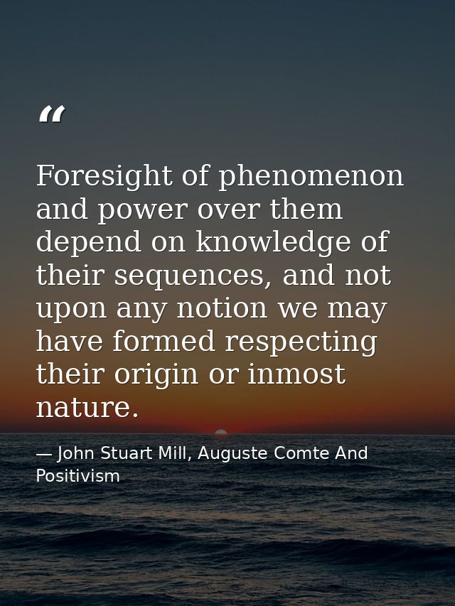 Foresight of phenomenon and power over them depend on knowledge of their sequences, and not upon any notion we may have  — John Stuart Mill, Auguste Comte And Positivism