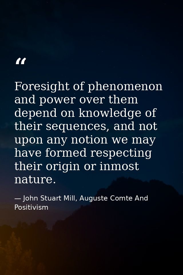 Foresight of phenomenon and power over them depend on knowledge of their sequences, and not upon any notion we may have  — John Stuart Mill, Auguste Comte And Positivism