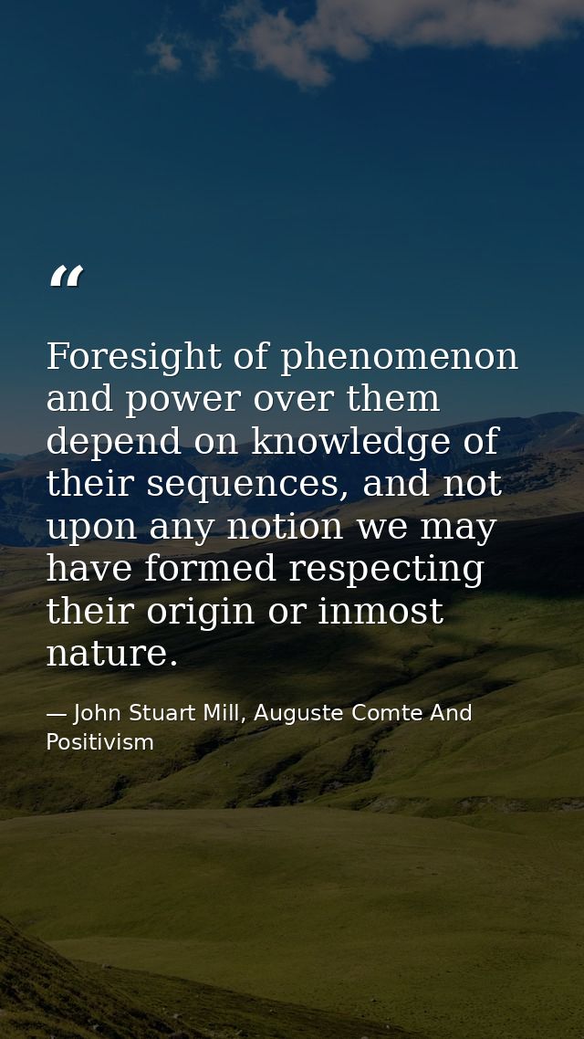 Foresight of phenomenon and power over them depend on knowledge of their sequences, and not upon any notion we may have  — John Stuart Mill, Auguste Comte And Positivism