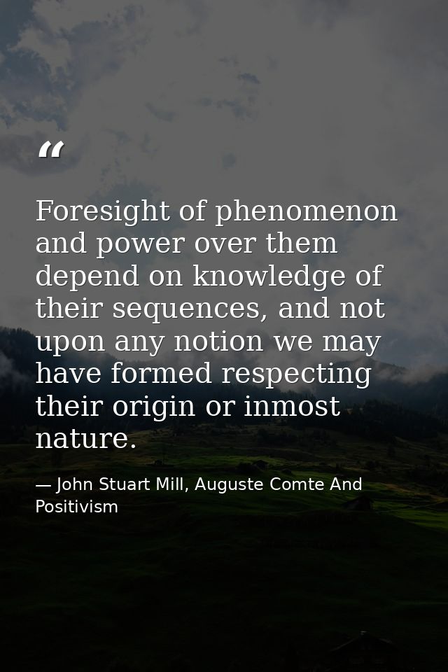 Foresight of phenomenon and power over them depend on knowledge of their sequences, and not upon any notion we may have  — John Stuart Mill, Auguste Comte And Positivism