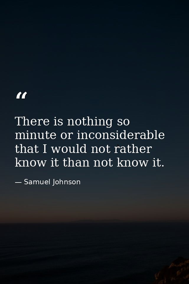 There is nothing so minute or inconsiderable that I would not rather know it than not know it. — Samuel Johnson