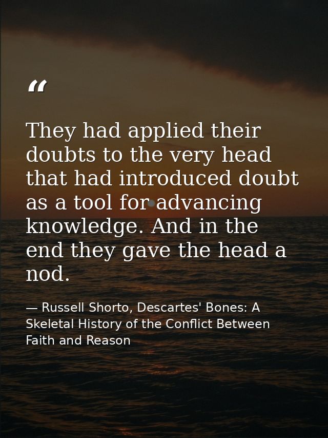 They had applied their doubts to the very head that had introduced doubt as a tool for advancing knowledge. And in the e — Russell Shorto, Descartes' Bones: A Skeletal History of the Conflict Between Faith and Reason