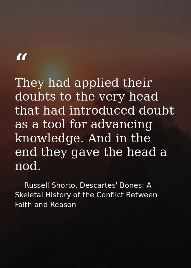 They had applied their doubts to the very head that had introduced doubt as a tool for advancing knowledge. And in the e — Russell Shorto, Descartes' Bones: A Skeletal History of the Conflict Between Faith and Reason