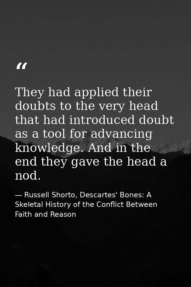 They had applied their doubts to the very head that had introduced doubt as a tool for advancing knowledge. And in the e — Russell Shorto, Descartes' Bones: A Skeletal History of the Conflict Between Faith and Reason