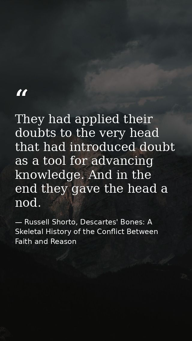 They had applied their doubts to the very head that had introduced doubt as a tool for advancing knowledge. And in the e — Russell Shorto, Descartes' Bones: A Skeletal History of the Conflict Between Faith and Reason