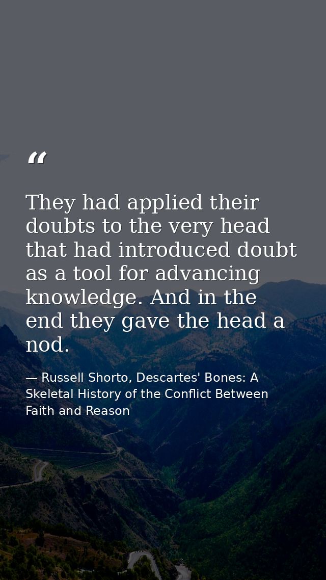 They had applied their doubts to the very head that had introduced doubt as a tool for advancing knowledge. And in the e — Russell Shorto, Descartes' Bones: A Skeletal History of the Conflict Between Faith and Reason