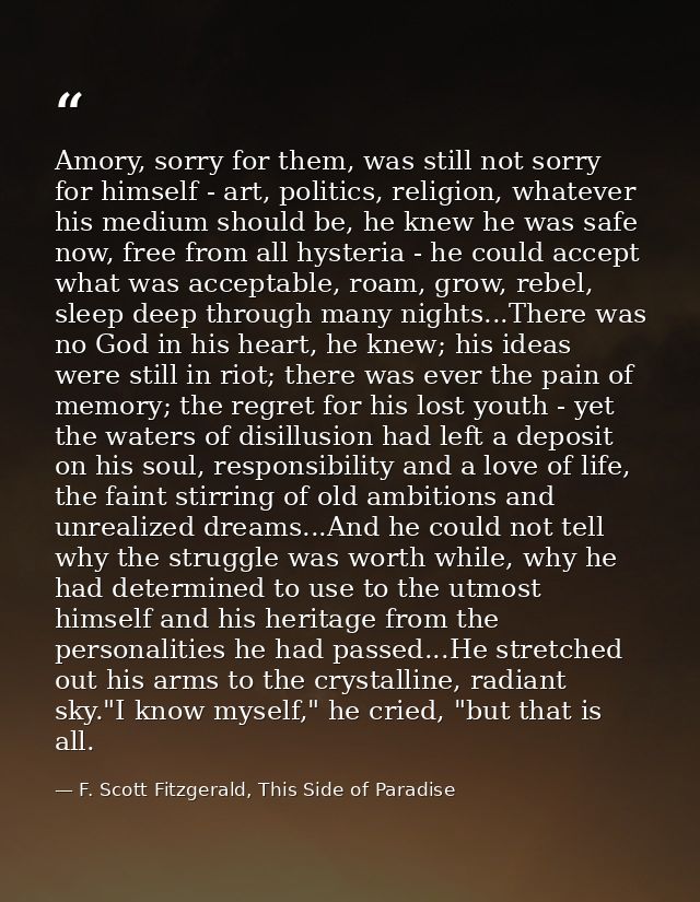 Amory, sorry for them, was still not sorry for himself - art, politics, religion, whatever his medium should be, he knew — F. Scott Fitzgerald, This Side of Paradise
