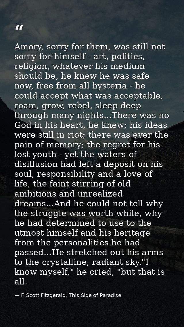 Amory, sorry for them, was still not sorry for himself - art, politics, religion, whatever his medium should be, he knew — F. Scott Fitzgerald, This Side of Paradise