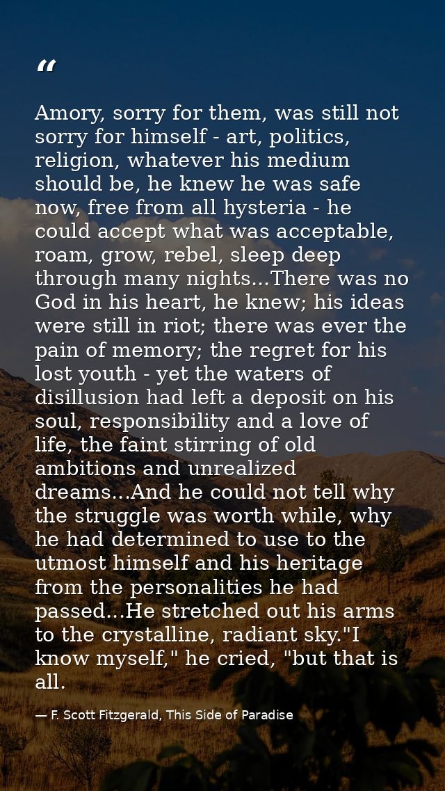 Amory, sorry for them, was still not sorry for himself - art, politics, religion, whatever his medium should be, he knew — F. Scott Fitzgerald, This Side of Paradise