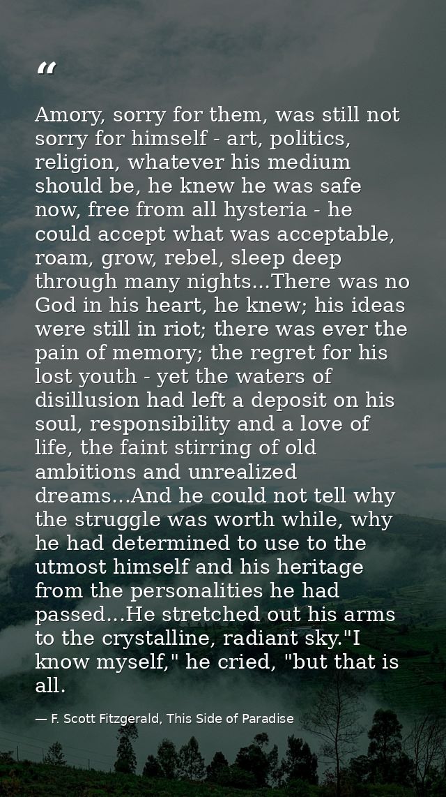 Amory, sorry for them, was still not sorry for himself - art, politics, religion, whatever his medium should be, he knew — F. Scott Fitzgerald, This Side of Paradise