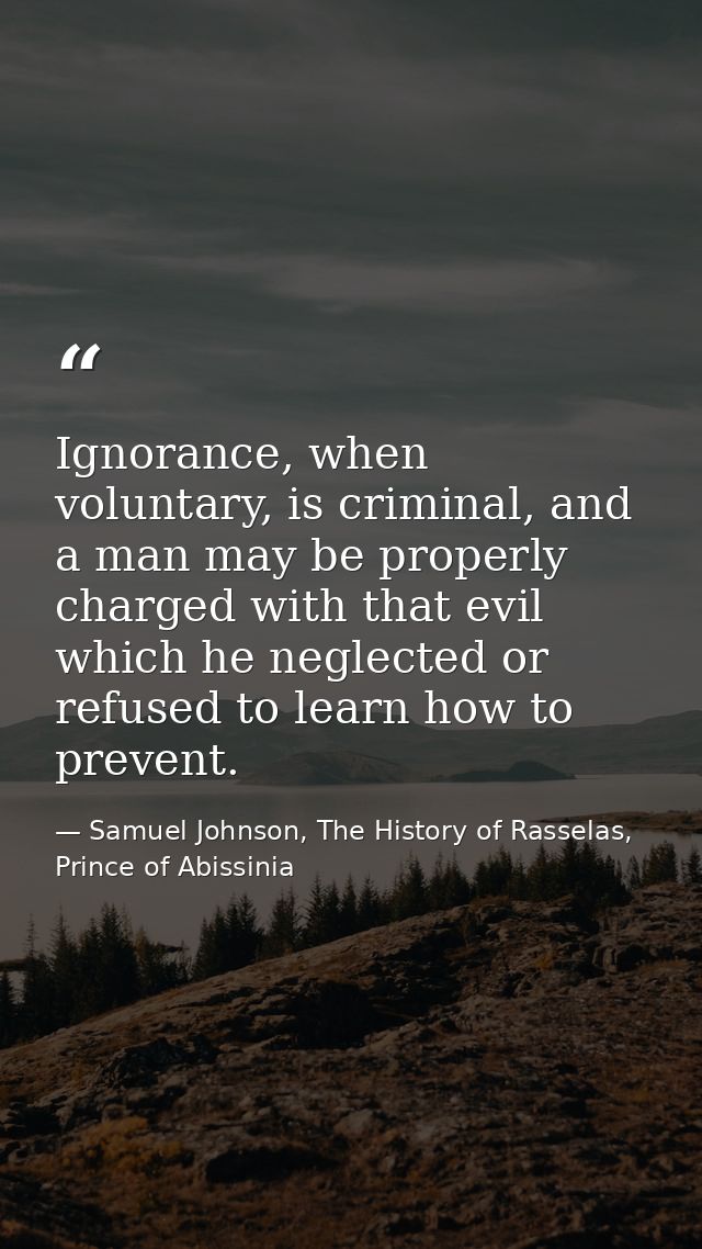 Ignorance, when voluntary, is criminal, and a man may be properly charged with that evil which he neglected or refused t — Samuel Johnson, The History of Rasselas, Prince of Abissinia