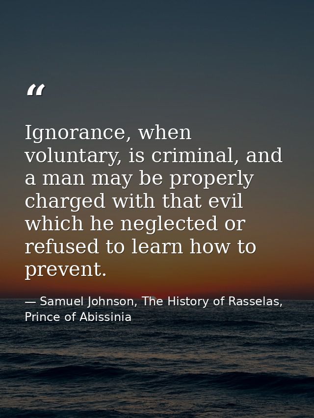 Ignorance, when voluntary, is criminal, and a man may be properly charged with that evil which he neglected or refused t — Samuel Johnson, The History of Rasselas, Prince of Abissinia