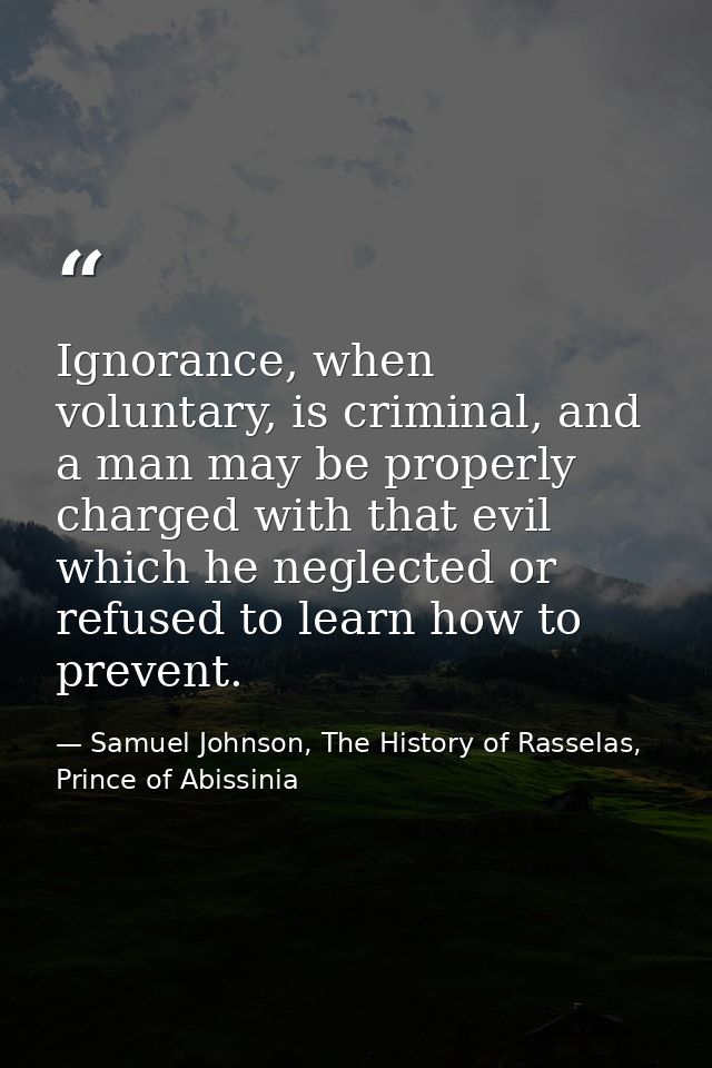 Ignorance, when voluntary, is criminal, and a man may be properly charged with that evil which he neglected or refused t — Samuel Johnson, The History of Rasselas, Prince of Abissinia