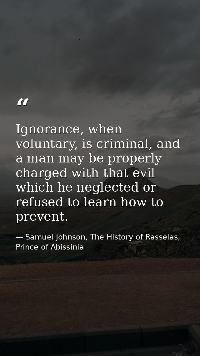 Ignorance, when voluntary, is criminal, and a man may be properly charged with that evil which he neglected or refused t — Samuel Johnson, The History of Rasselas, Prince of Abissinia