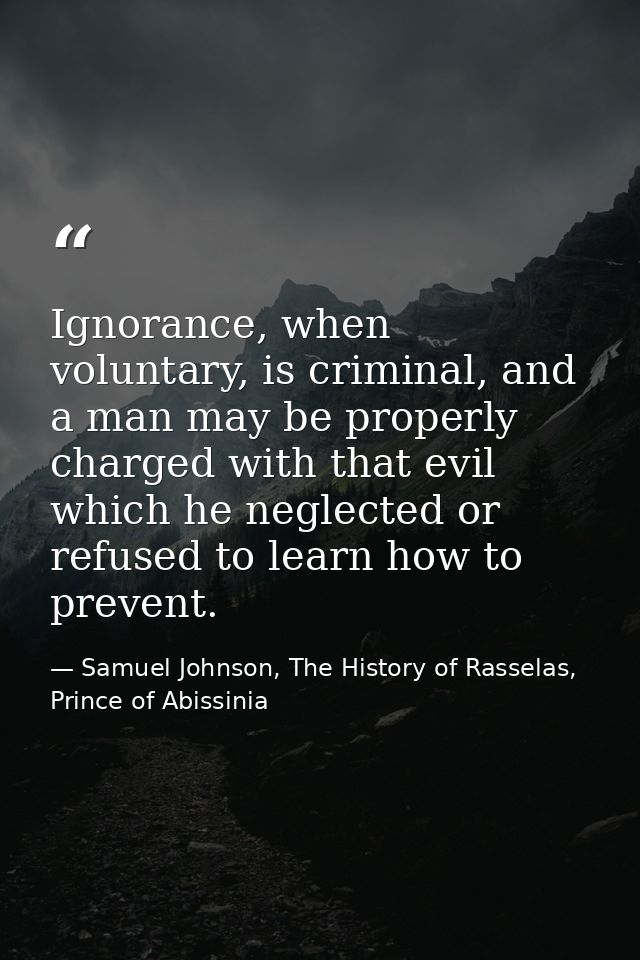 Ignorance, when voluntary, is criminal, and a man may be properly charged with that evil which he neglected or refused t — Samuel Johnson, The History of Rasselas, Prince of Abissinia