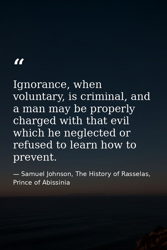Ignorance, when voluntary, is criminal, and a man may be properly charged with that evil which he neglected or refused t — Samuel Johnson, The History of Rasselas, Prince of Abissinia