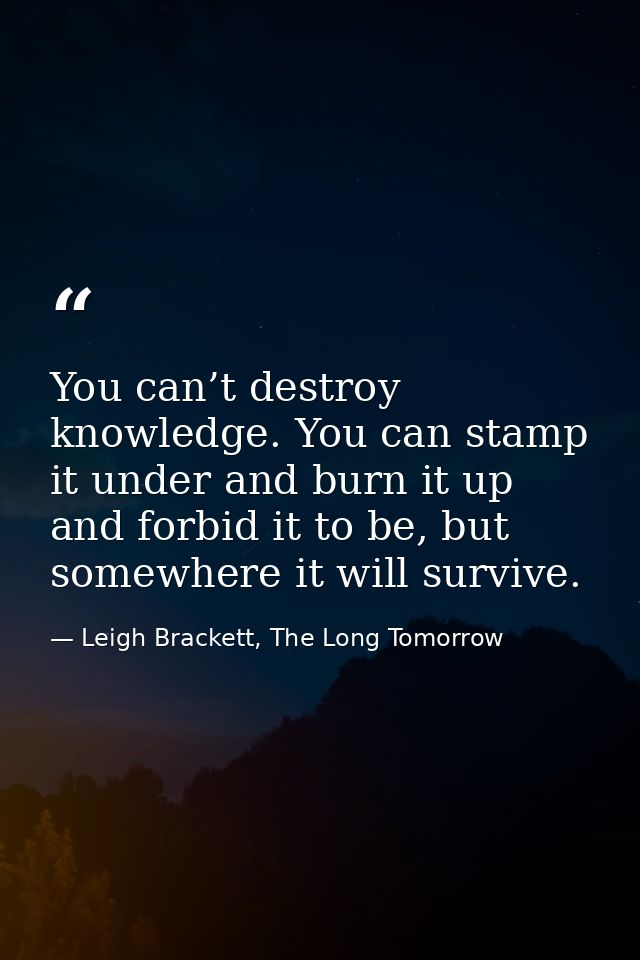 You can’t destroy knowledge. You can stamp it under and burn it up and forbid it to be, but somewhere it will survive. — Leigh Brackett, The Long Tomorrow