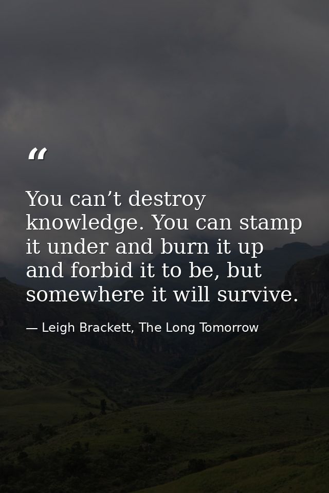 You can’t destroy knowledge. You can stamp it under and burn it up and forbid it to be, but somewhere it will survive. — Leigh Brackett, The Long Tomorrow