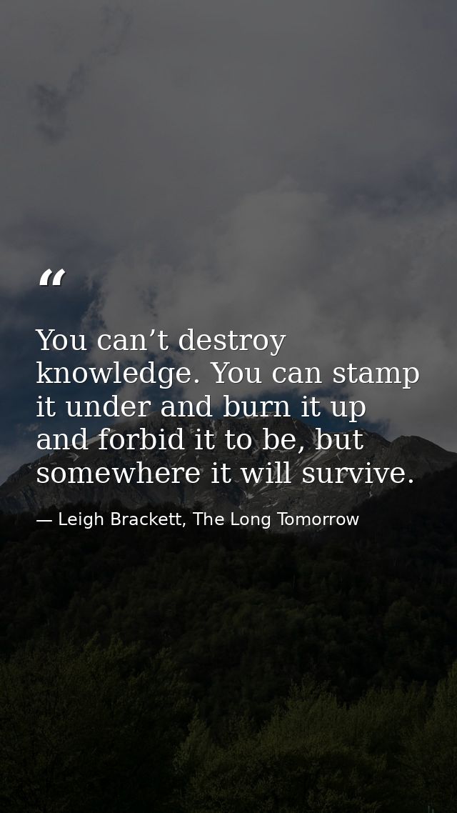 You can’t destroy knowledge. You can stamp it under and burn it up and forbid it to be, but somewhere it will survive. — Leigh Brackett, The Long Tomorrow