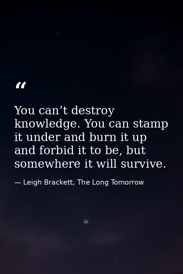 You can’t destroy knowledge. You can stamp it under and burn it up and forbid it to be, but somewhere it will survive. — Leigh Brackett, The Long Tomorrow