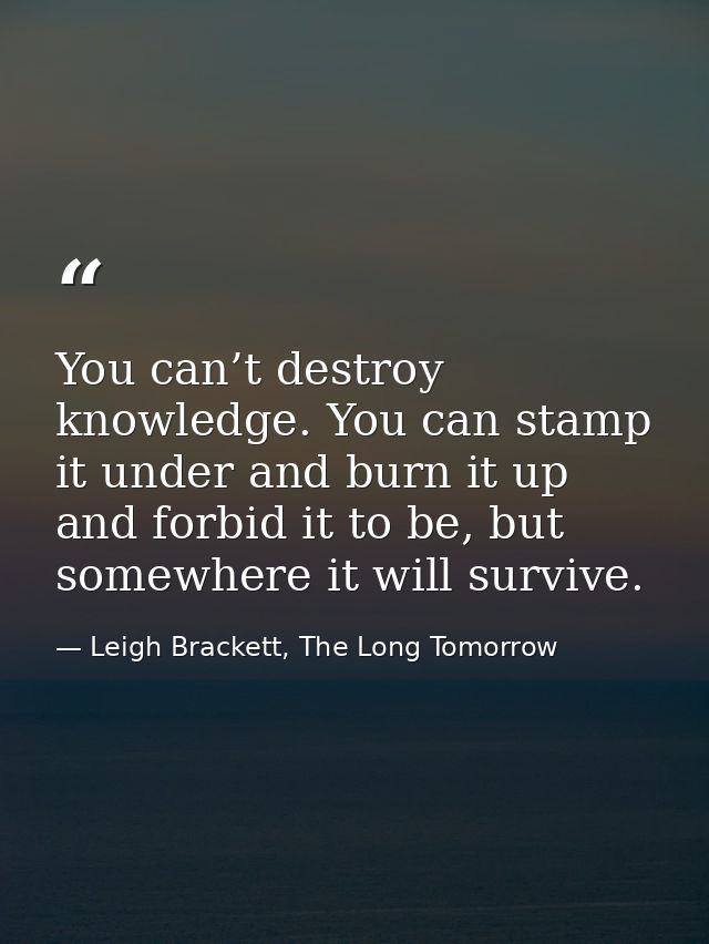 You can’t destroy knowledge. You can stamp it under and burn it up and forbid it to be, but somewhere it will survive. — Leigh Brackett, The Long Tomorrow
