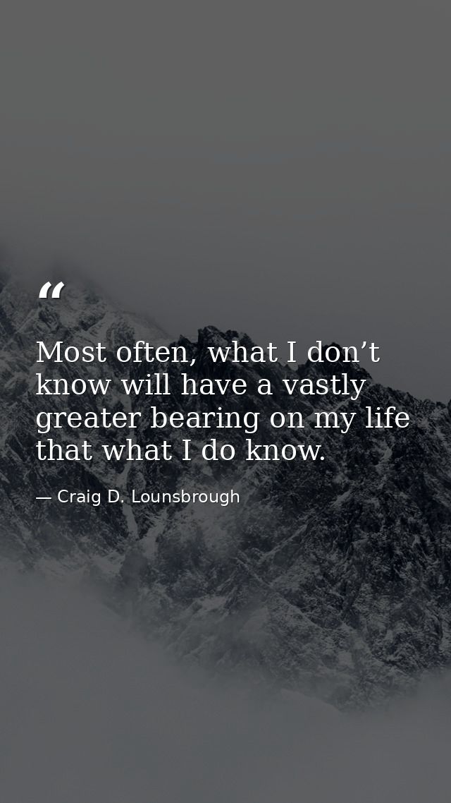 Most often, what I don’t know will have a vastly greater bearing on my life that what I do know. — Craig D. Lounsbrough
