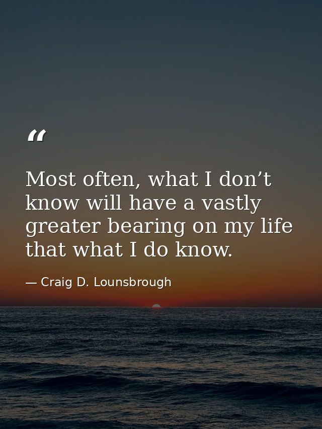 Most often, what I don’t know will have a vastly greater bearing on my life that what I do know. — Craig D. Lounsbrough