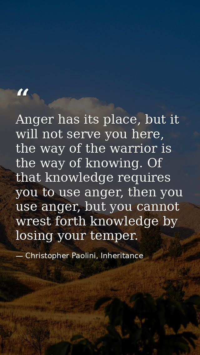 Anger has its place, but it will not serve you here, the way of the warrior is the way of knowing. Of that knowledge req — Christopher Paolini, Inheritance