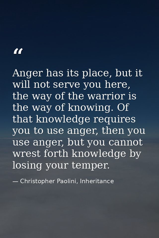 Anger has its place, but it will not serve you here, the way of the warrior is the way of knowing. Of that knowledge req — Christopher Paolini, Inheritance