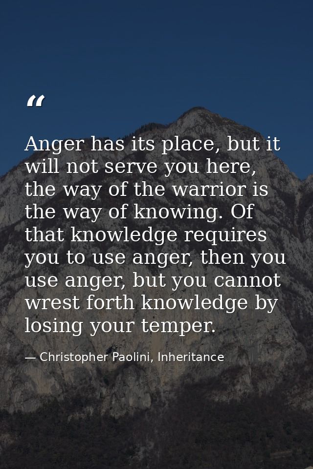 Anger has its place, but it will not serve you here, the way of the warrior is the way of knowing. Of that knowledge req — Christopher Paolini, Inheritance