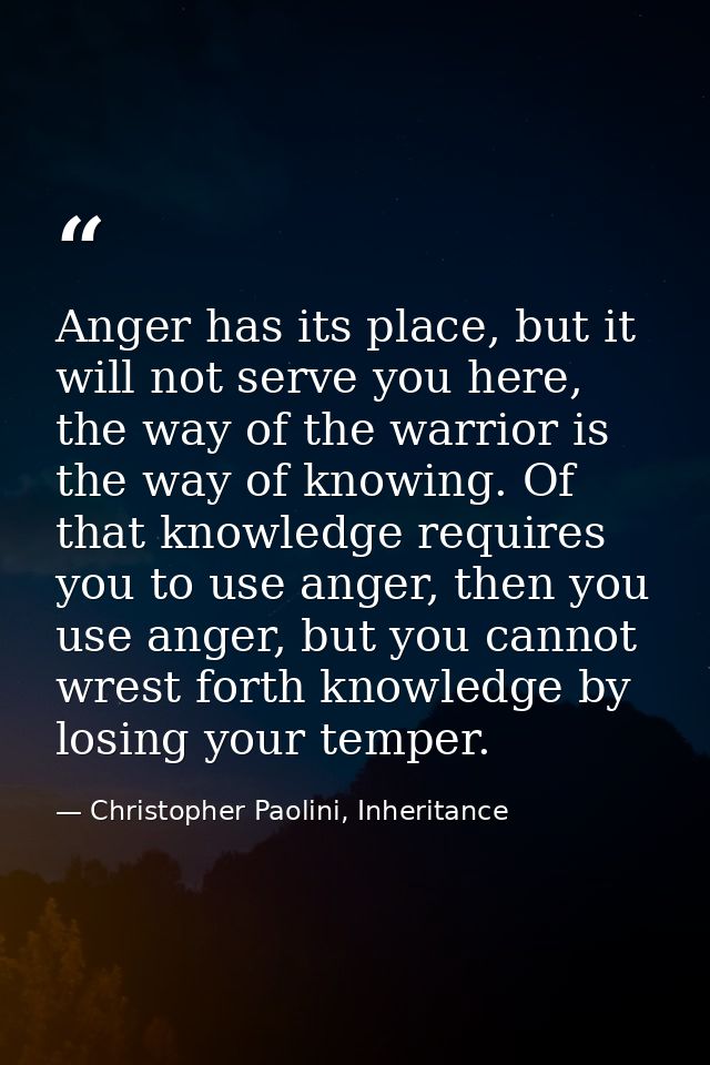 Anger has its place, but it will not serve you here, the way of the warrior is the way of knowing. Of that knowledge req — Christopher Paolini, Inheritance
